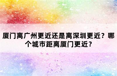 厦门离广州更近还是离深圳更近？哪个城市距离厦门更近？