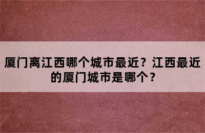 厦门离江西哪个城市最近？江西最近的厦门城市是哪个？