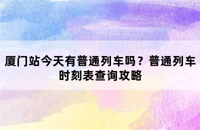 厦门站今天有普通列车吗？普通列车时刻表查询攻略