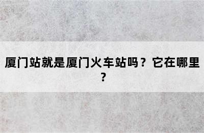 厦门站就是厦门火车站吗？它在哪里？