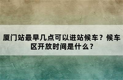 厦门站最早几点可以进站候车？候车区开放时间是什么？