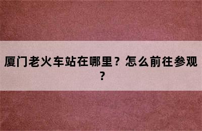 厦门老火车站在哪里？怎么前往参观？