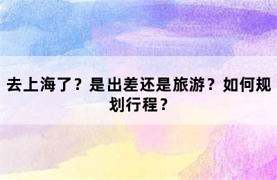 去上海了？是出差还是旅游？如何规划行程？