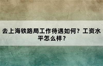 去上海铁路局工作待遇如何？工资水平怎么样？