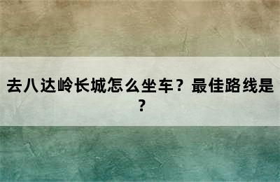 去八达岭长城怎么坐车？最佳路线是？