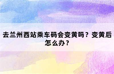 去兰州西站乘车码会变黄吗？变黄后怎么办？