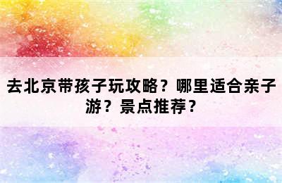 去北京带孩子玩攻略？哪里适合亲子游？景点推荐？