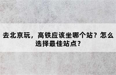 去北京玩，高铁应该坐哪个站？怎么选择最佳站点？