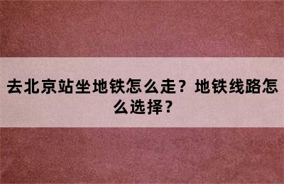 去北京站坐地铁怎么走？地铁线路怎么选择？