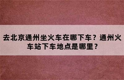 去北京通州坐火车在哪下车？通州火车站下车地点是哪里？