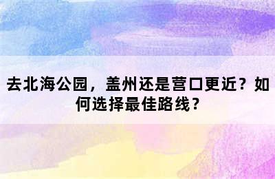 去北海公园，盖州还是营口更近？如何选择最佳路线？