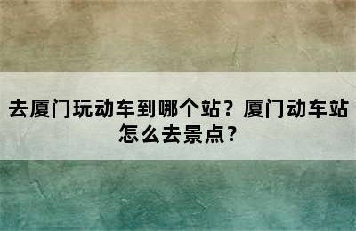 去厦门玩动车到哪个站？厦门动车站怎么去景点？