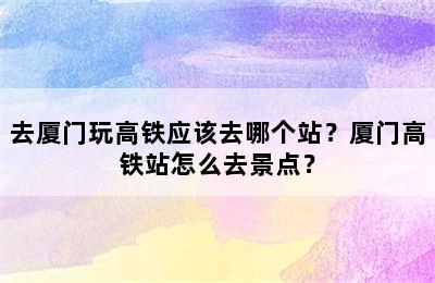 去厦门玩高铁应该去哪个站？厦门高铁站怎么去景点？