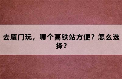 去厦门玩，哪个高铁站方便？怎么选择？