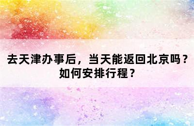 去天津办事后，当天能返回北京吗？如何安排行程？
