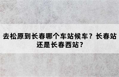 去松原到长春哪个车站候车？长春站还是长春西站？