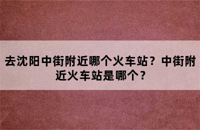 去沈阳中街附近哪个火车站？中街附近火车站是哪个？
