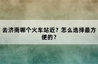 去济南哪个火车站近？怎么选择最方便的？