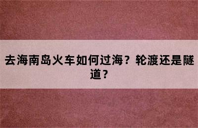 去海南岛火车如何过海？轮渡还是隧道？
