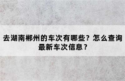 去湖南郴州的车次有哪些？怎么查询最新车次信息？