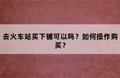 去火车站买下铺可以吗？如何操作购买？