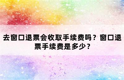 去窗口退票会收取手续费吗？窗口退票手续费是多少？