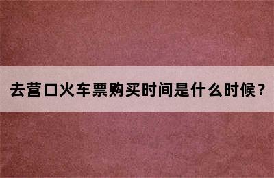去营口火车票购买时间是什么时候？