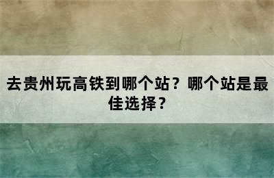 去贵州玩高铁到哪个站？哪个站是最佳选择？