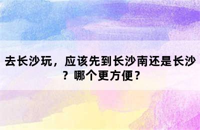 去长沙玩，应该先到长沙南还是长沙？哪个更方便？