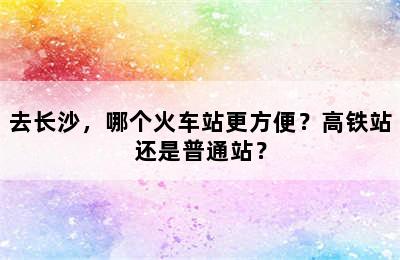 去长沙，哪个火车站更方便？高铁站还是普通站？
