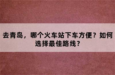 去青岛，哪个火车站下车方便？如何选择最佳路线？