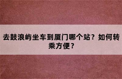 去鼓浪屿坐车到厦门哪个站？如何转乘方便？