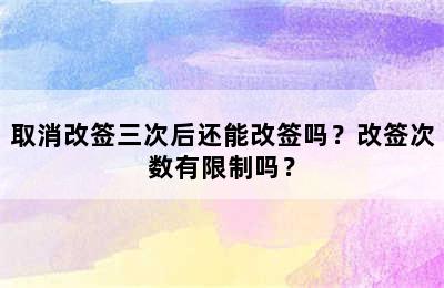 取消改签三次后还能改签吗？改签次数有限制吗？
