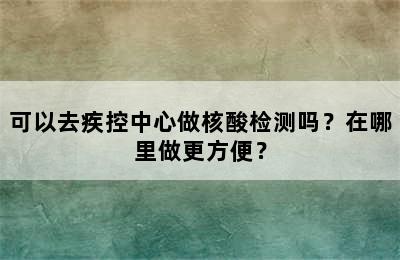 可以去疾控中心做核酸检测吗？在哪里做更方便？