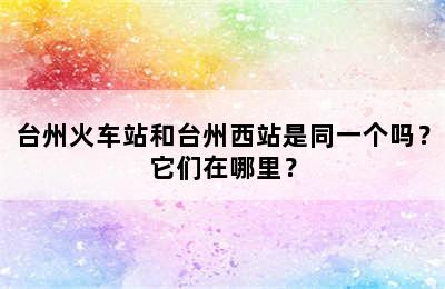 台州火车站和台州西站是同一个吗？它们在哪里？