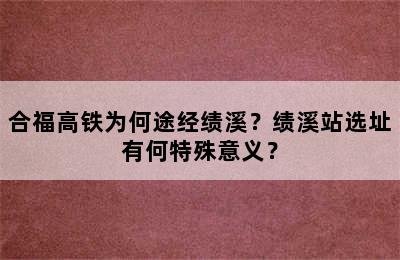 合福高铁为何途经绩溪？绩溪站选址有何特殊意义？