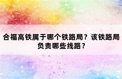 合福高铁属于哪个铁路局？该铁路局负责哪些线路？