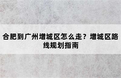 合肥到广州增城区怎么走？增城区路线规划指南