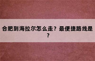 合肥到海拉尔怎么走？最便捷路线是？