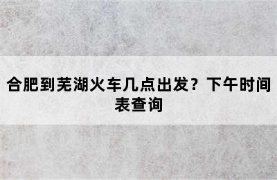 合肥到芜湖火车几点出发？下午时间表查询