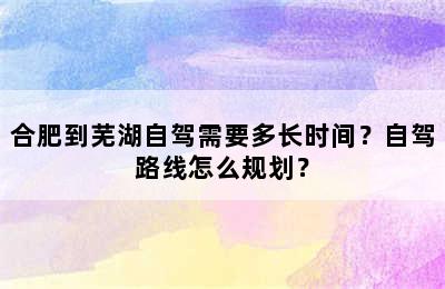 合肥到芜湖自驾需要多长时间？自驾路线怎么规划？