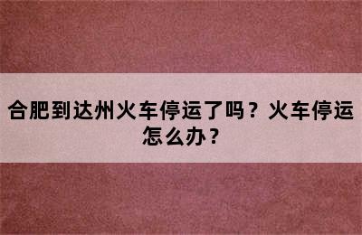 合肥到达州火车停运了吗？火车停运怎么办？