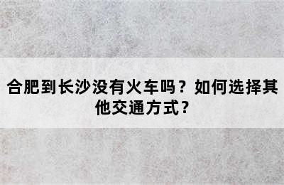 合肥到长沙没有火车吗？如何选择其他交通方式？