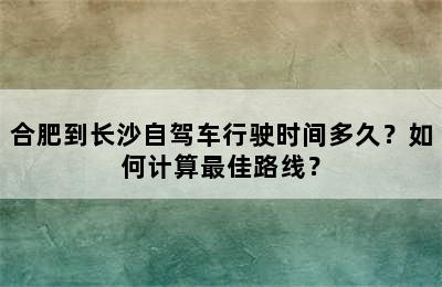 合肥到长沙自驾车行驶时间多久？如何计算最佳路线？