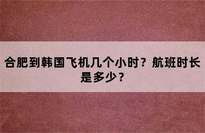 合肥到韩国飞机几个小时？航班时长是多少？