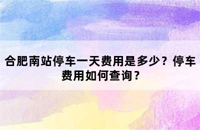 合肥南站停车一天费用是多少？停车费用如何查询？