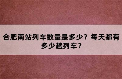 合肥南站列车数量是多少？每天都有多少趟列车？