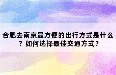 合肥去南京最方便的出行方式是什么？如何选择最佳交通方式？