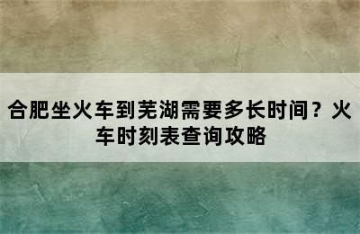 合肥坐火车到芜湖需要多长时间？火车时刻表查询攻略