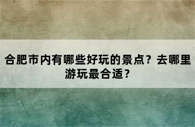 合肥市内有哪些好玩的景点？去哪里游玩最合适？